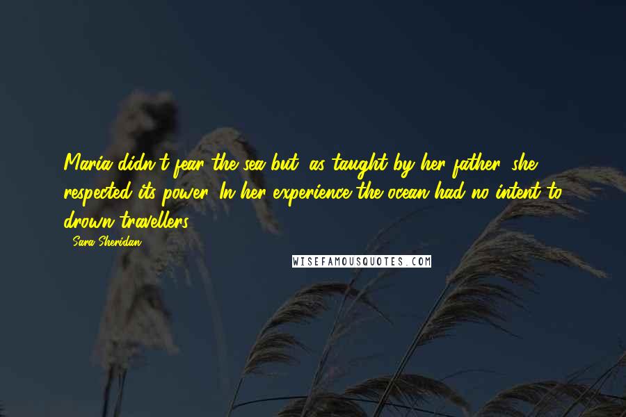 Sara Sheridan Quotes: Maria didn't fear the sea but, as taught by her father, she respected its power. In her experience the ocean had no intent to drown travellers.