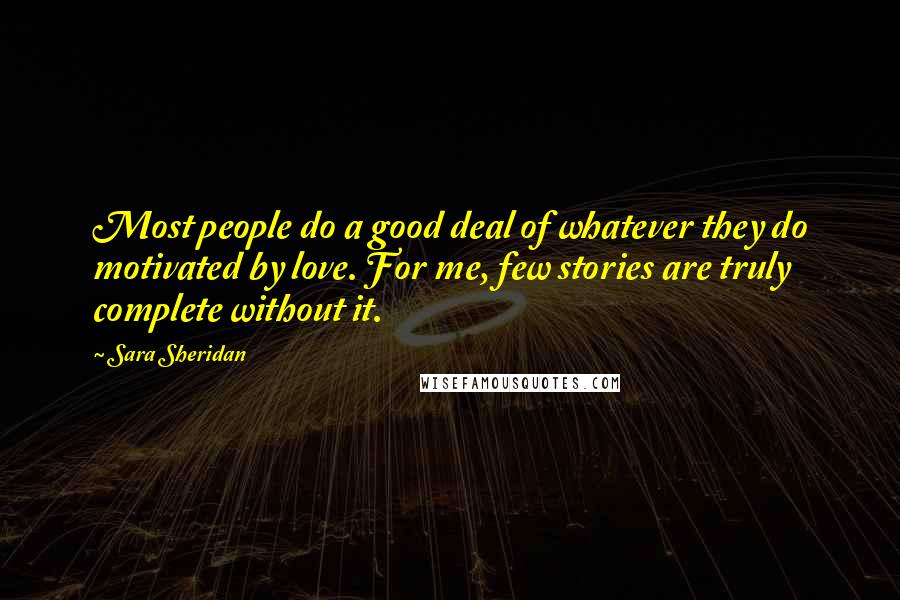 Sara Sheridan Quotes: Most people do a good deal of whatever they do motivated by love. For me, few stories are truly complete without it.