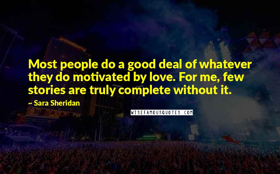 Sara Sheridan Quotes: Most people do a good deal of whatever they do motivated by love. For me, few stories are truly complete without it.