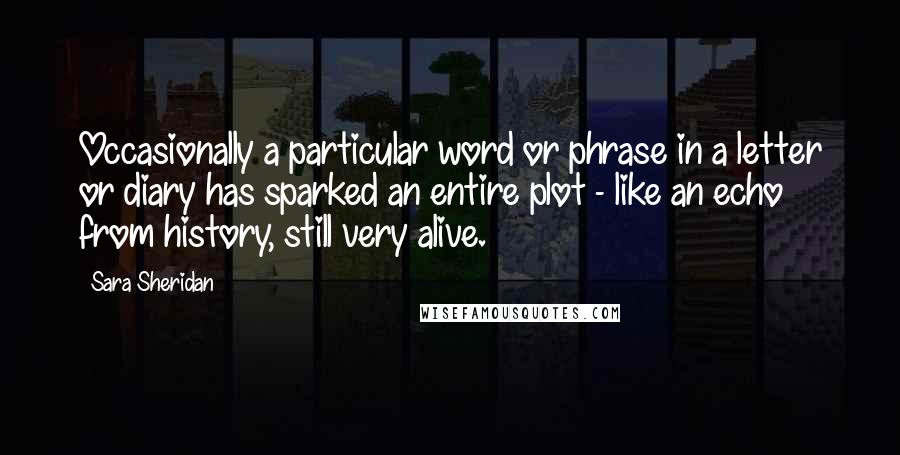 Sara Sheridan Quotes: Occasionally a particular word or phrase in a letter or diary has sparked an entire plot - like an echo from history, still very alive.