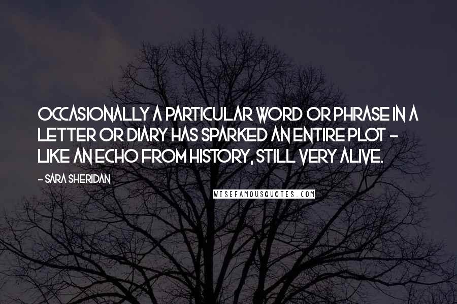 Sara Sheridan Quotes: Occasionally a particular word or phrase in a letter or diary has sparked an entire plot - like an echo from history, still very alive.