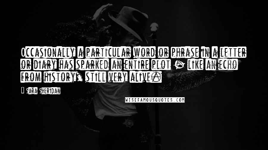 Sara Sheridan Quotes: Occasionally a particular word or phrase in a letter or diary has sparked an entire plot - like an echo from history, still very alive.