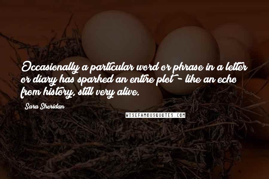 Sara Sheridan Quotes: Occasionally a particular word or phrase in a letter or diary has sparked an entire plot - like an echo from history, still very alive.