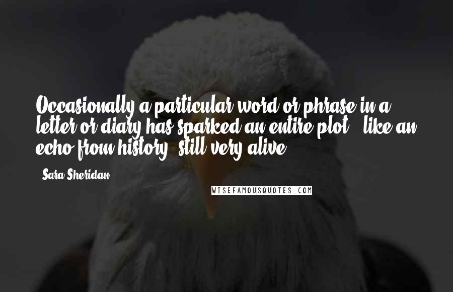 Sara Sheridan Quotes: Occasionally a particular word or phrase in a letter or diary has sparked an entire plot - like an echo from history, still very alive.