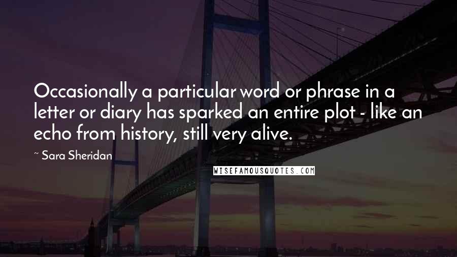 Sara Sheridan Quotes: Occasionally a particular word or phrase in a letter or diary has sparked an entire plot - like an echo from history, still very alive.