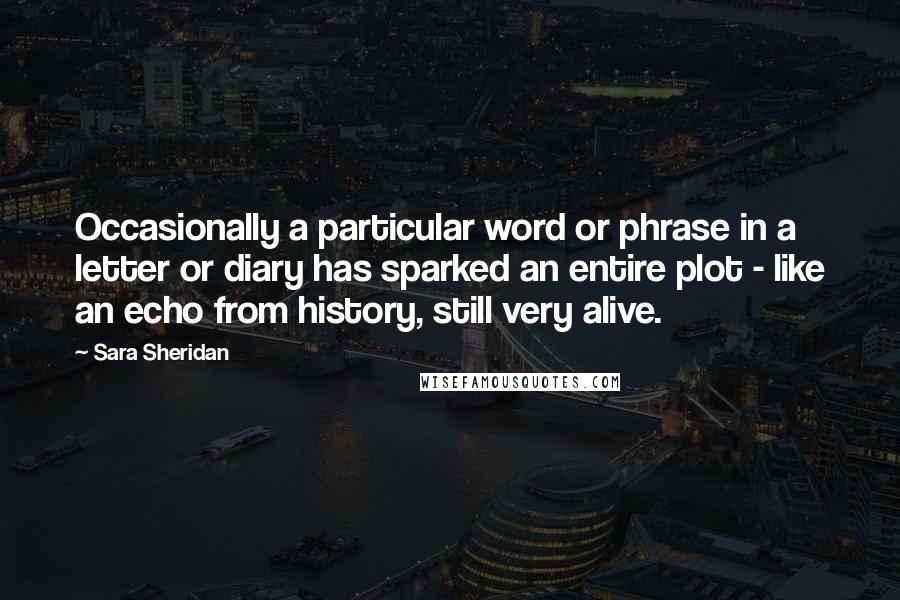 Sara Sheridan Quotes: Occasionally a particular word or phrase in a letter or diary has sparked an entire plot - like an echo from history, still very alive.