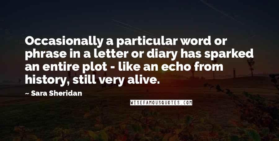Sara Sheridan Quotes: Occasionally a particular word or phrase in a letter or diary has sparked an entire plot - like an echo from history, still very alive.