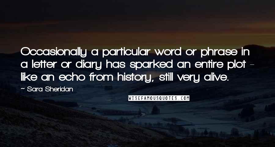 Sara Sheridan Quotes: Occasionally a particular word or phrase in a letter or diary has sparked an entire plot - like an echo from history, still very alive.