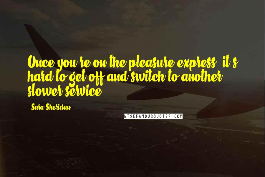 Sara Sheridan Quotes: Once you're on the pleasure express, it's hard to get off and switch to another, slower service.