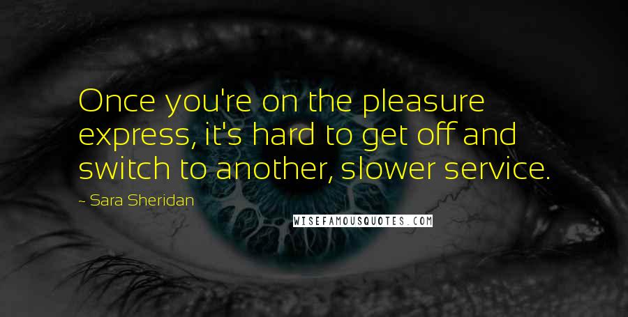 Sara Sheridan Quotes: Once you're on the pleasure express, it's hard to get off and switch to another, slower service.