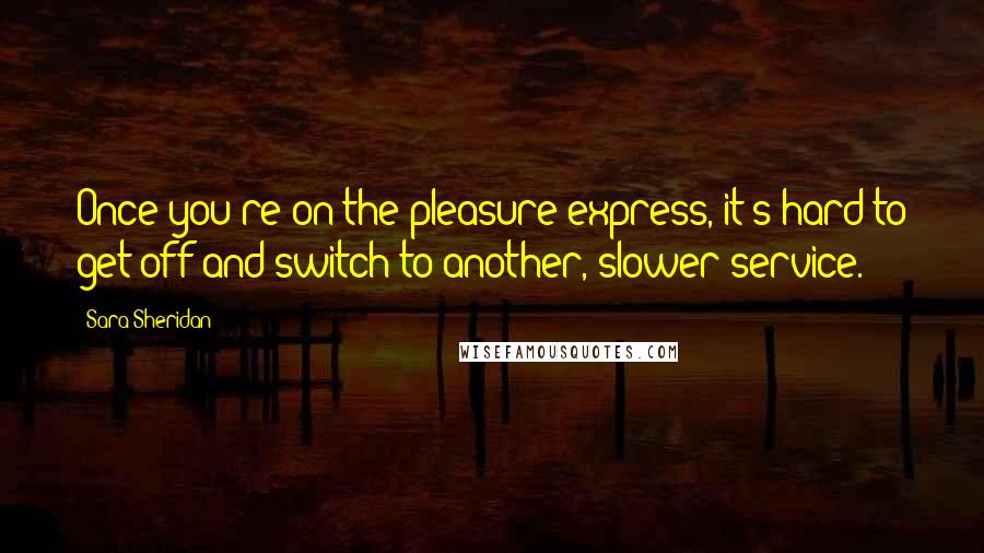 Sara Sheridan Quotes: Once you're on the pleasure express, it's hard to get off and switch to another, slower service.