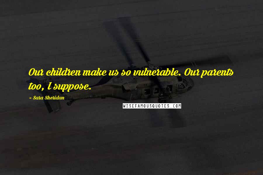 Sara Sheridan Quotes: Our children make us so vulnerable. Our parents too, I suppose.