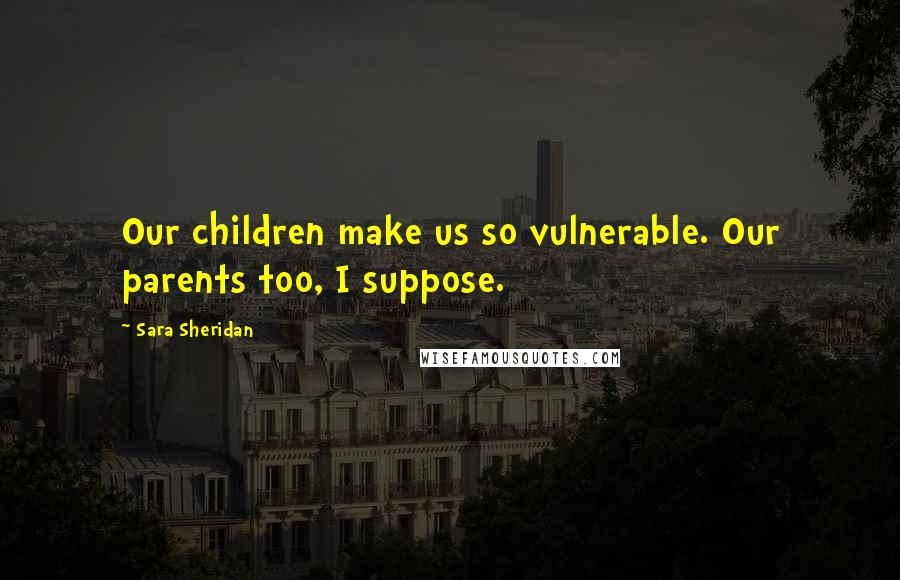 Sara Sheridan Quotes: Our children make us so vulnerable. Our parents too, I suppose.