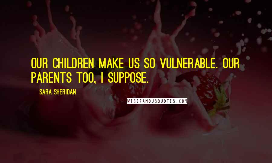 Sara Sheridan Quotes: Our children make us so vulnerable. Our parents too, I suppose.