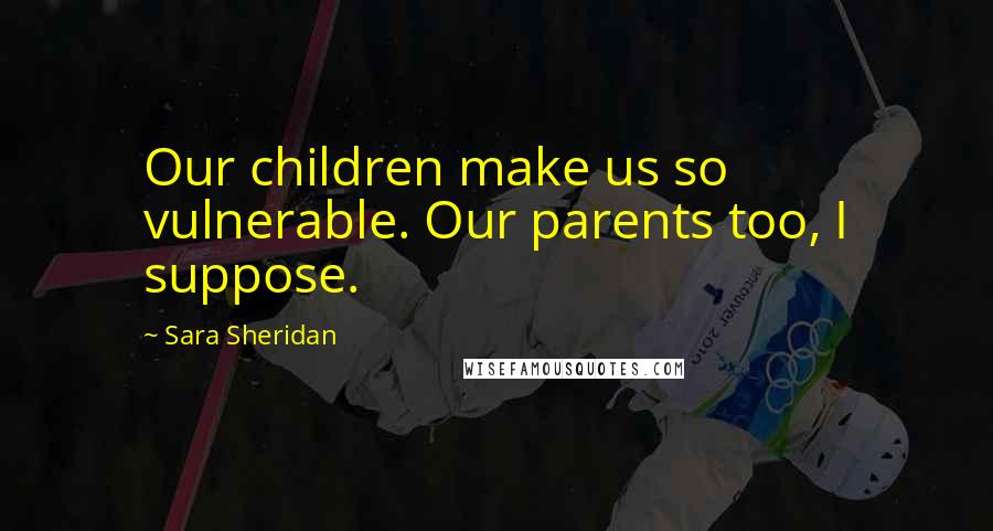 Sara Sheridan Quotes: Our children make us so vulnerable. Our parents too, I suppose.