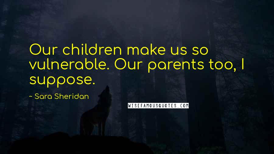 Sara Sheridan Quotes: Our children make us so vulnerable. Our parents too, I suppose.