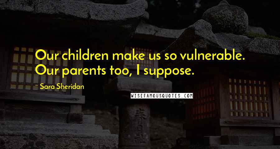 Sara Sheridan Quotes: Our children make us so vulnerable. Our parents too, I suppose.