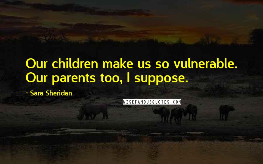 Sara Sheridan Quotes: Our children make us so vulnerable. Our parents too, I suppose.