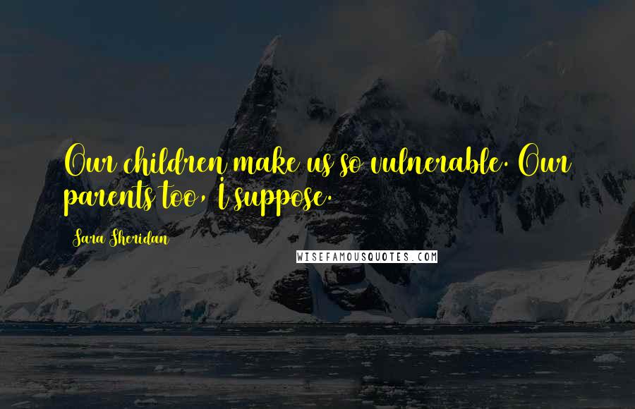 Sara Sheridan Quotes: Our children make us so vulnerable. Our parents too, I suppose.