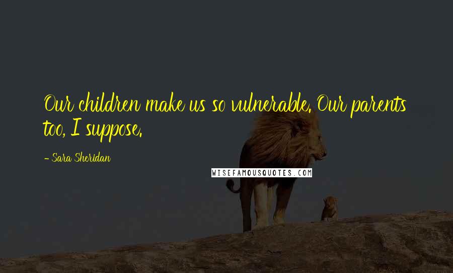 Sara Sheridan Quotes: Our children make us so vulnerable. Our parents too, I suppose.