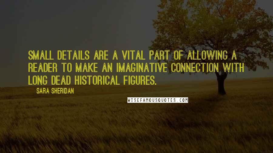 Sara Sheridan Quotes: Small details are a vital part of allowing a reader to make an imaginative connection with long dead historical figures.