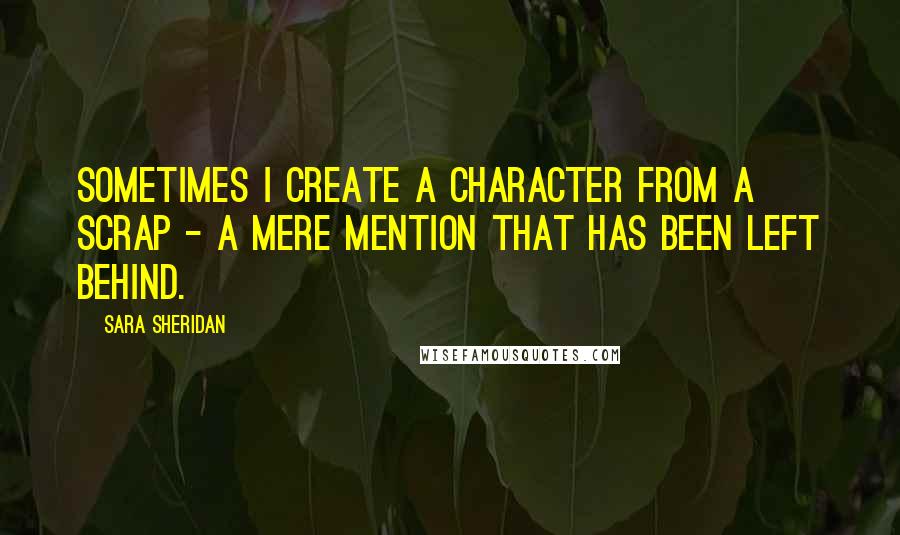 Sara Sheridan Quotes: Sometimes I create a character from a scrap - a mere mention that has been left behind.