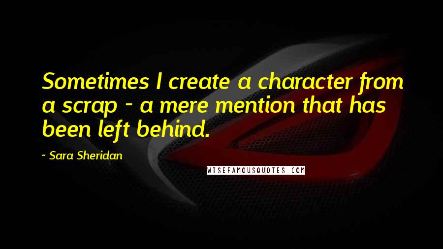 Sara Sheridan Quotes: Sometimes I create a character from a scrap - a mere mention that has been left behind.