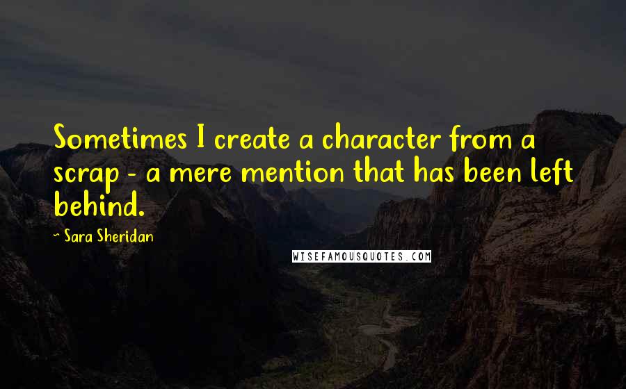 Sara Sheridan Quotes: Sometimes I create a character from a scrap - a mere mention that has been left behind.