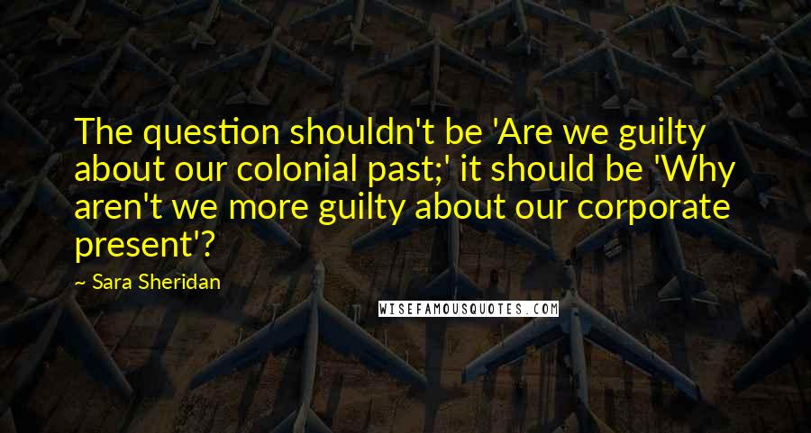 Sara Sheridan Quotes: The question shouldn't be 'Are we guilty about our colonial past;' it should be 'Why aren't we more guilty about our corporate present'?