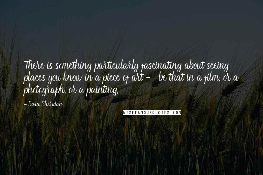 Sara Sheridan Quotes: There is something particularly fascinating about seeing places you know in a piece of art - be that in a film, or a photograph, or a painting.