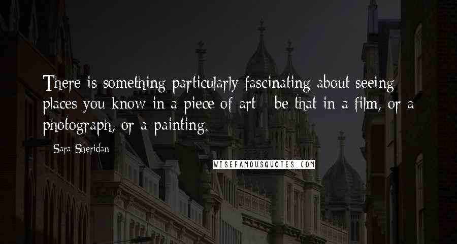 Sara Sheridan Quotes: There is something particularly fascinating about seeing places you know in a piece of art - be that in a film, or a photograph, or a painting.