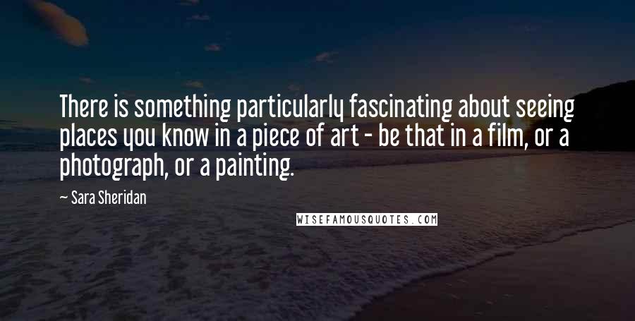 Sara Sheridan Quotes: There is something particularly fascinating about seeing places you know in a piece of art - be that in a film, or a photograph, or a painting.