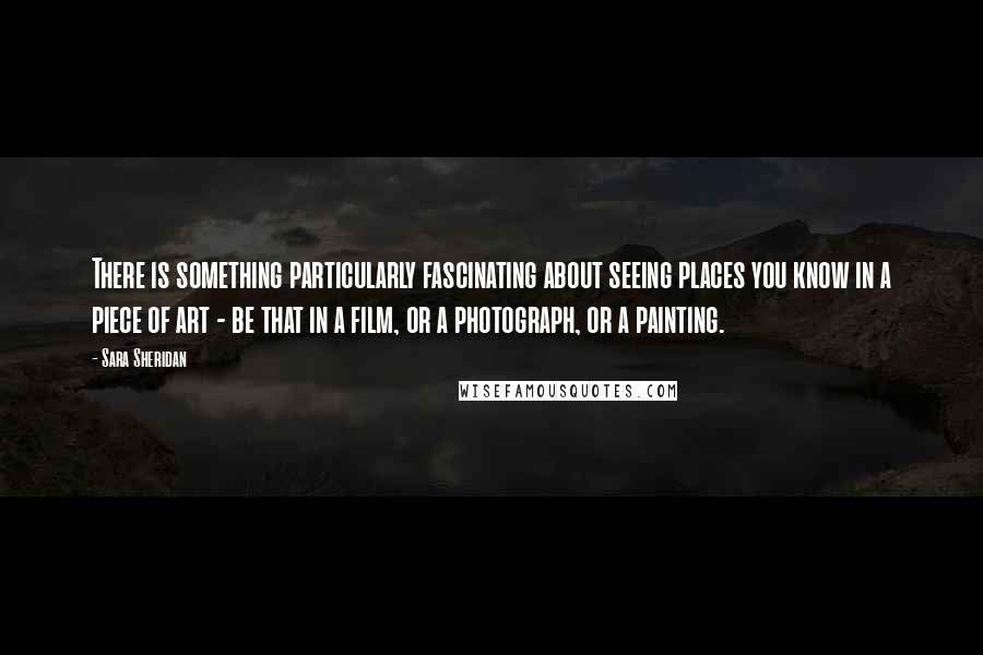 Sara Sheridan Quotes: There is something particularly fascinating about seeing places you know in a piece of art - be that in a film, or a photograph, or a painting.