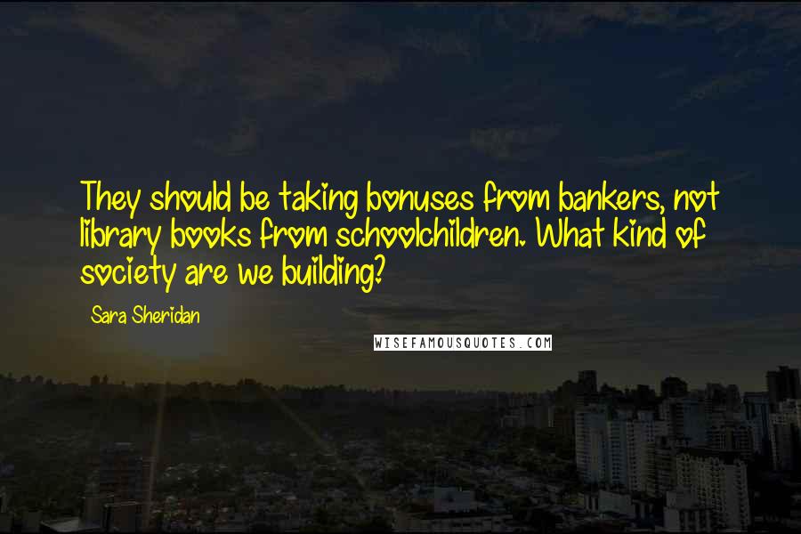 Sara Sheridan Quotes: They should be taking bonuses from bankers, not library books from schoolchildren. What kind of society are we building?
