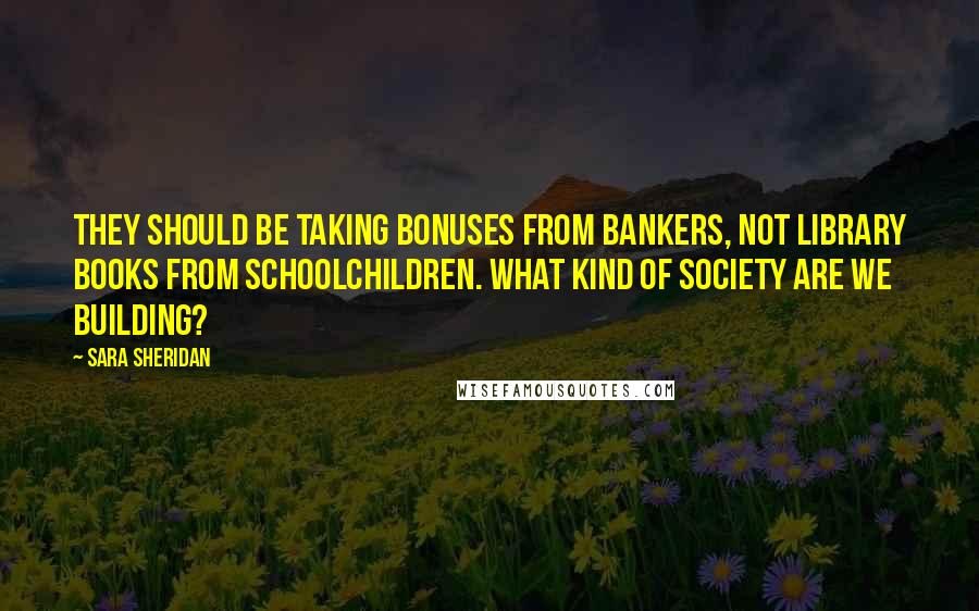 Sara Sheridan Quotes: They should be taking bonuses from bankers, not library books from schoolchildren. What kind of society are we building?