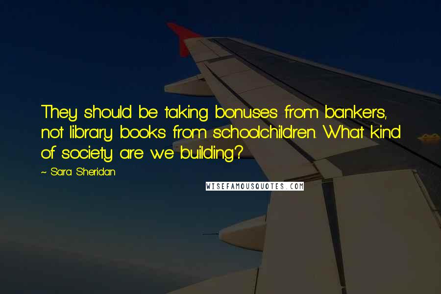 Sara Sheridan Quotes: They should be taking bonuses from bankers, not library books from schoolchildren. What kind of society are we building?