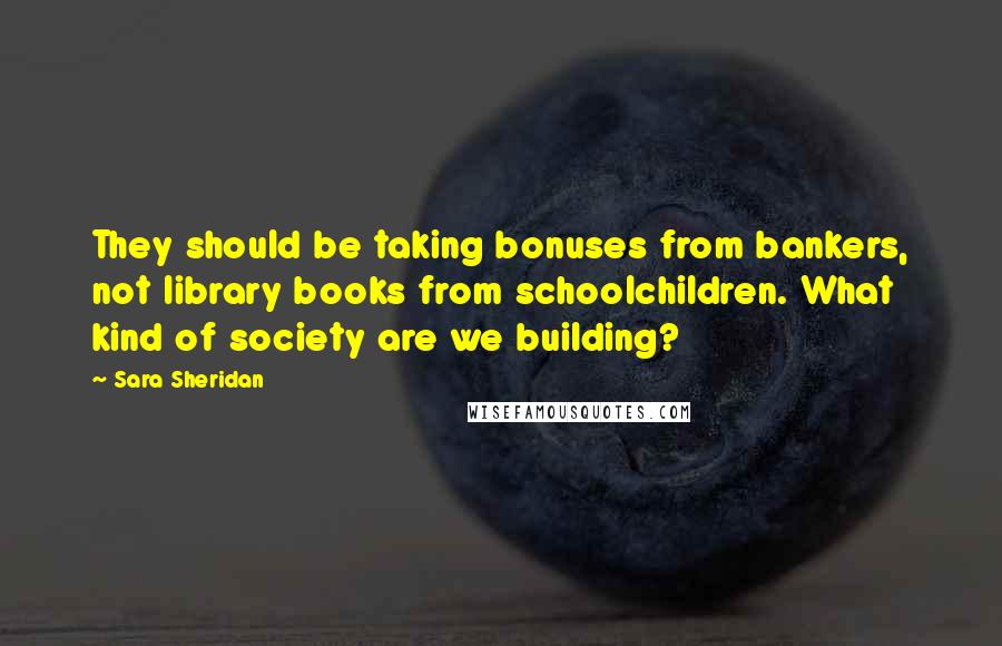 Sara Sheridan Quotes: They should be taking bonuses from bankers, not library books from schoolchildren. What kind of society are we building?