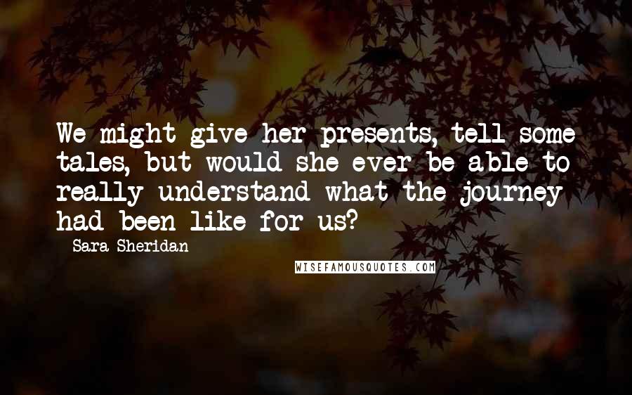 Sara Sheridan Quotes: We might give her presents, tell some tales, but would she ever be able to really understand what the journey had been like for us?