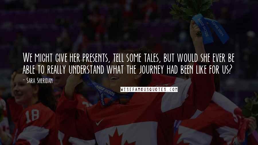 Sara Sheridan Quotes: We might give her presents, tell some tales, but would she ever be able to really understand what the journey had been like for us?