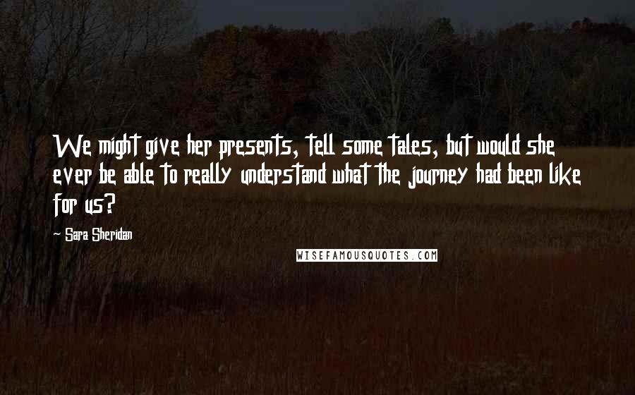 Sara Sheridan Quotes: We might give her presents, tell some tales, but would she ever be able to really understand what the journey had been like for us?