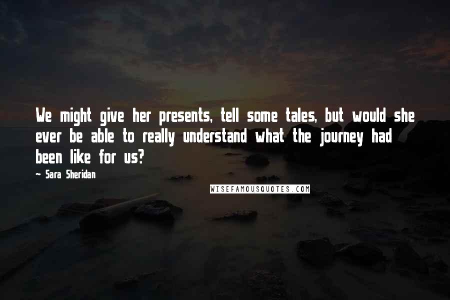 Sara Sheridan Quotes: We might give her presents, tell some tales, but would she ever be able to really understand what the journey had been like for us?