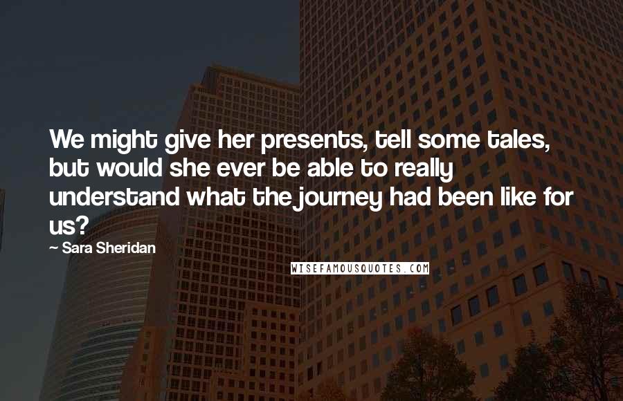 Sara Sheridan Quotes: We might give her presents, tell some tales, but would she ever be able to really understand what the journey had been like for us?