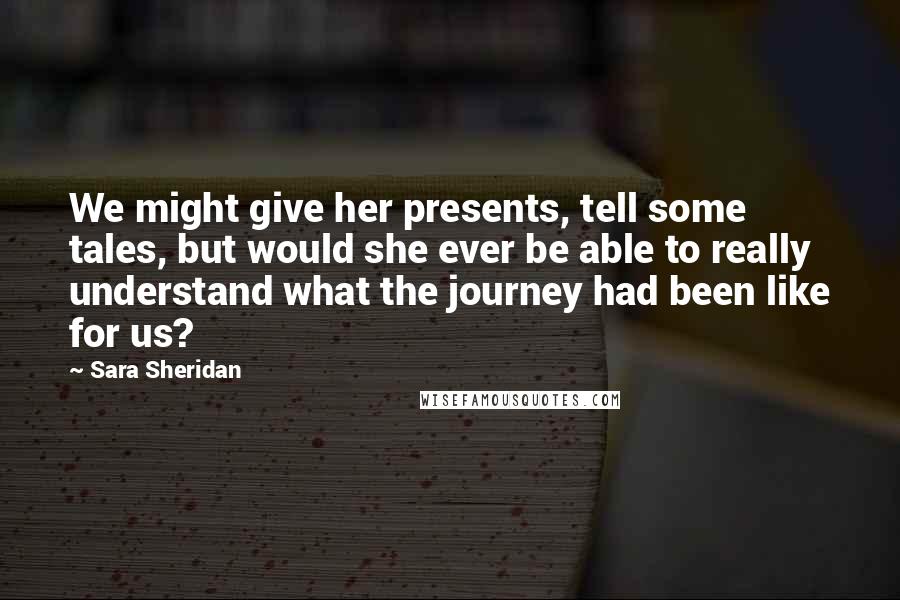 Sara Sheridan Quotes: We might give her presents, tell some tales, but would she ever be able to really understand what the journey had been like for us?