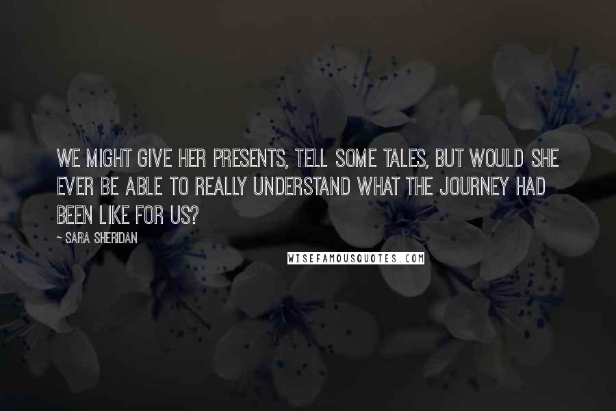 Sara Sheridan Quotes: We might give her presents, tell some tales, but would she ever be able to really understand what the journey had been like for us?
