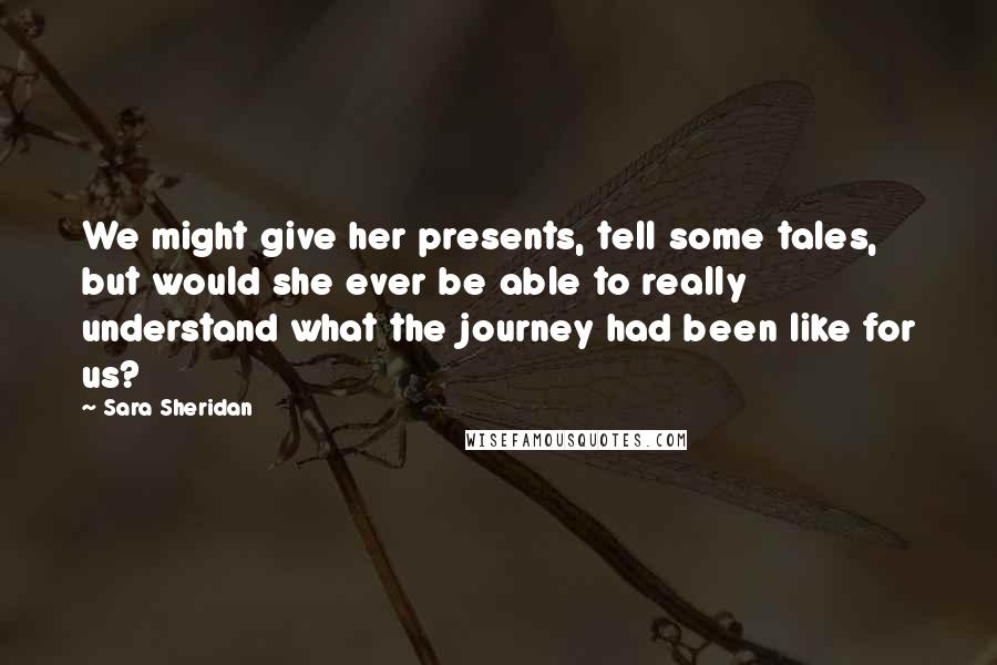 Sara Sheridan Quotes: We might give her presents, tell some tales, but would she ever be able to really understand what the journey had been like for us?