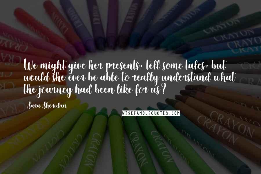 Sara Sheridan Quotes: We might give her presents, tell some tales, but would she ever be able to really understand what the journey had been like for us?