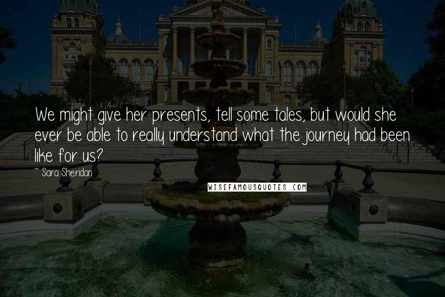 Sara Sheridan Quotes: We might give her presents, tell some tales, but would she ever be able to really understand what the journey had been like for us?