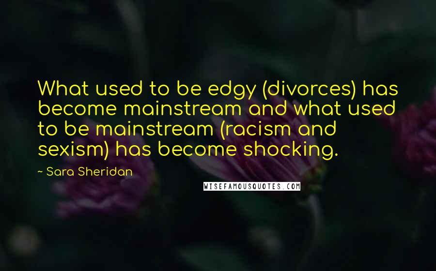 Sara Sheridan Quotes: What used to be edgy (divorces) has become mainstream and what used to be mainstream (racism and sexism) has become shocking.