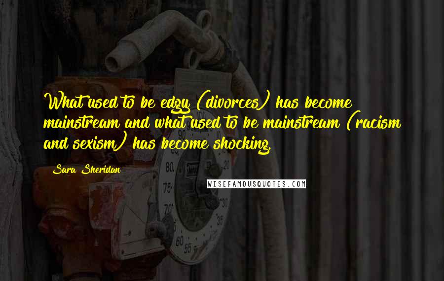 Sara Sheridan Quotes: What used to be edgy (divorces) has become mainstream and what used to be mainstream (racism and sexism) has become shocking.