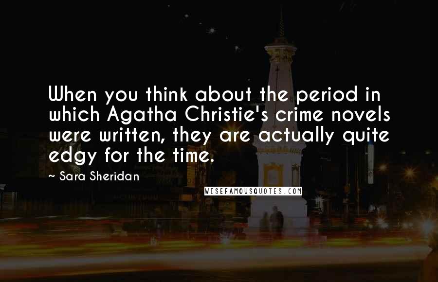 Sara Sheridan Quotes: When you think about the period in which Agatha Christie's crime novels were written, they are actually quite edgy for the time.